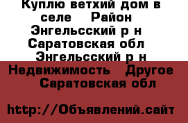 Куплю ветхий дом в селе  › Район ­ Энгельсский р-н - Саратовская обл., Энгельсский р-н Недвижимость » Другое   . Саратовская обл.